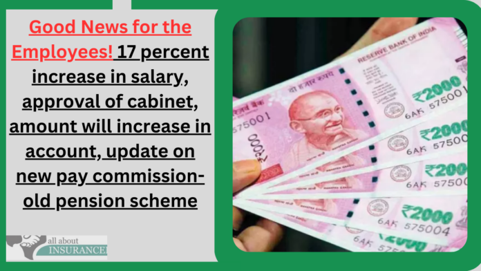 Good News for the Employees! 17 percent increase in salary, approval of cabinet, amount will increase in account, update on new pay commission-old pension scheme